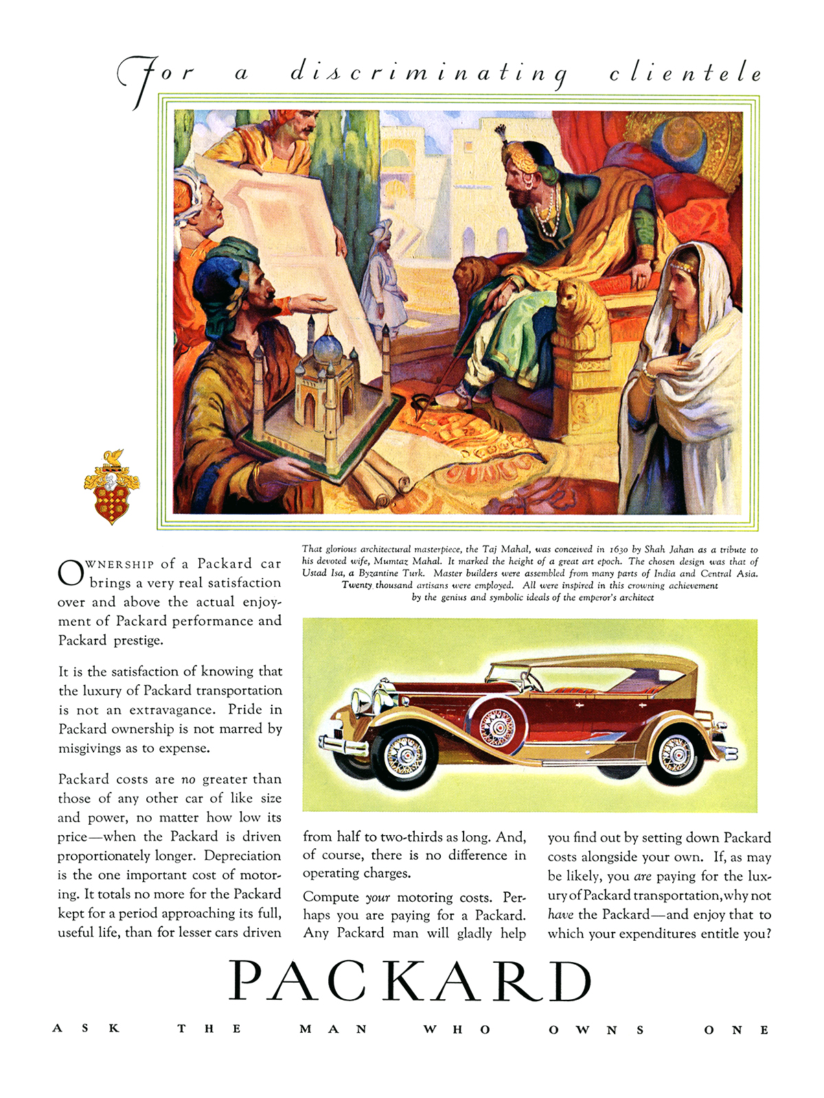 Packard Ad (May–July, 1931) – That glorious architectural masterpiece, the Taj Mahal, was conceived in 1630 by Shah Jahan as a tribute to his devoted wife, Mumtaz Mahal. It marked the of a great art epoch. The chosen design was that of Ustad Isa, a Byzantine Turk. Master builders were assembled from many part of India and Central Asia. Twenty thousand artisans were employed. All were inspired in this crowning achievement by the genius and symbolic ideals of the emperor's architect